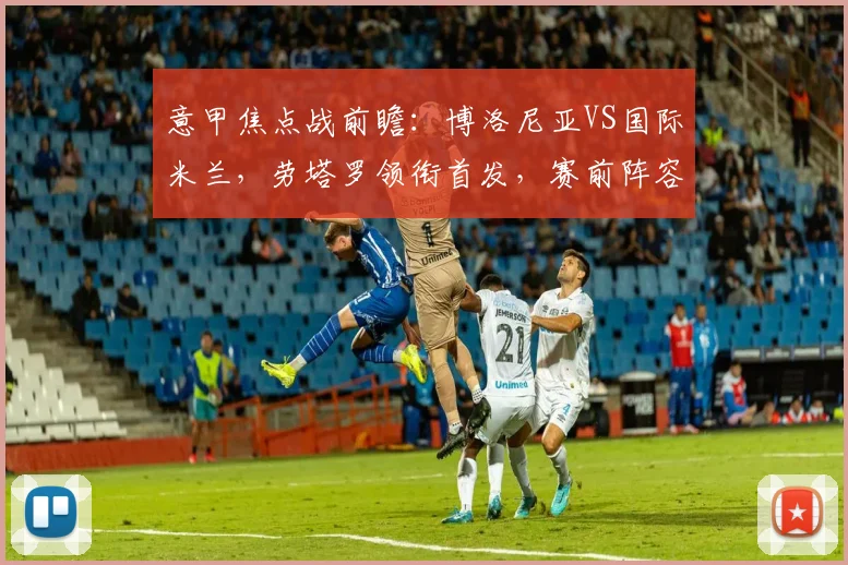 意甲焦点战前瞻：博洛尼亚VS国际米兰，劳塔罗领衔首发，赛前阵容解析