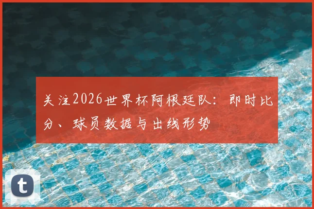关注2026世界杯阿根廷队：即时比分、球员数据与出线形势