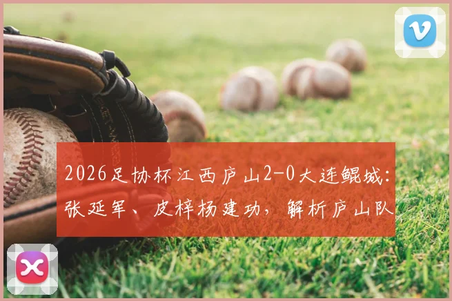 2026足协杯江西庐山2-0大连鲲城：张延军、皮梓杨建功，解析庐山队制胜关键与阵容看点