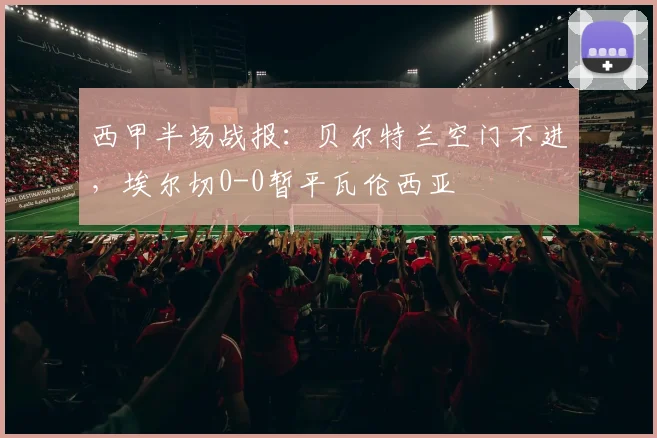 西甲半场战报：贝尔特兰空门不进，埃尔切0-0暂平瓦伦西亚