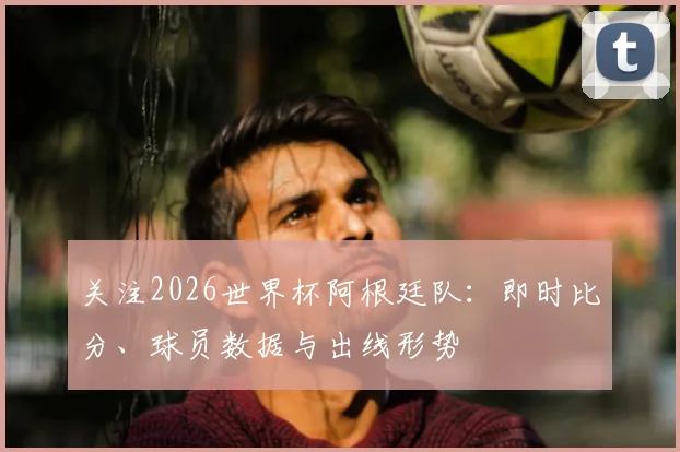 关注2026世界杯阿根廷队：即时比分、球员数据与出线形势