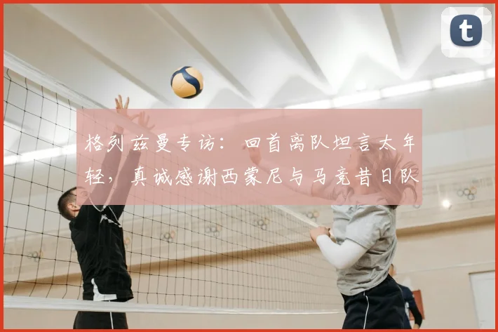 格列兹曼专访：回首离队坦言太年轻，真诚感谢西蒙尼与马竞昔日队友
