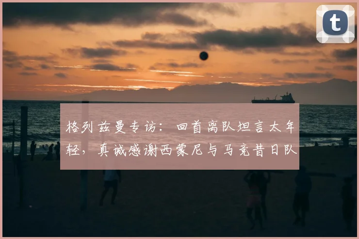 格列兹曼专访：回首离队坦言太年轻，真诚感谢西蒙尼与马竞昔日队友