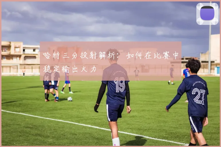 哈特三分投射解析：如何在比赛中稳定输出火力