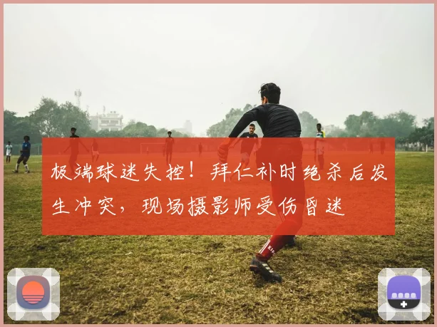 极端球迷失控！拜仁补时绝杀后发生冲突，现场摄影师受伤昏迷
