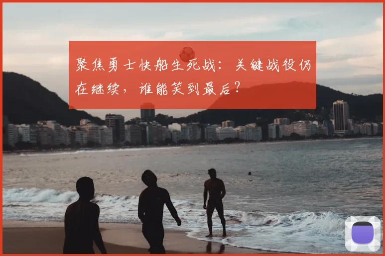 聚焦勇士快船生死战:关键战役仍在继续,谁能笑到最后?